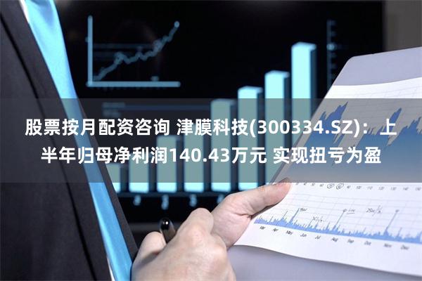 股票按月配资咨询 津膜科技(300334.SZ)：上半年归母净利润140.43万元 实现扭亏为盈