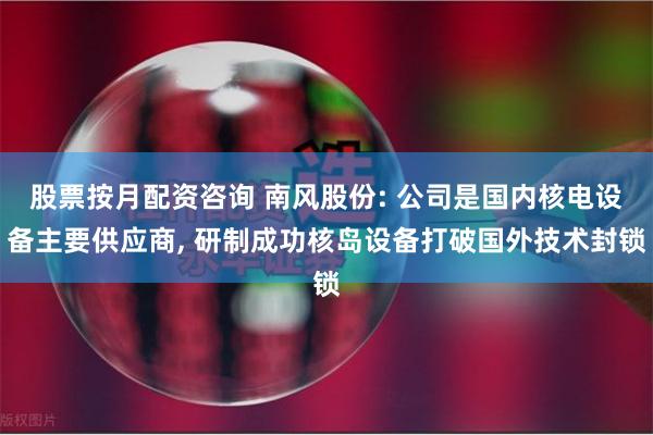 股票按月配资咨询 南风股份: 公司是国内核电设备主要供应商, 研制成功核岛设备打破国外技术封锁