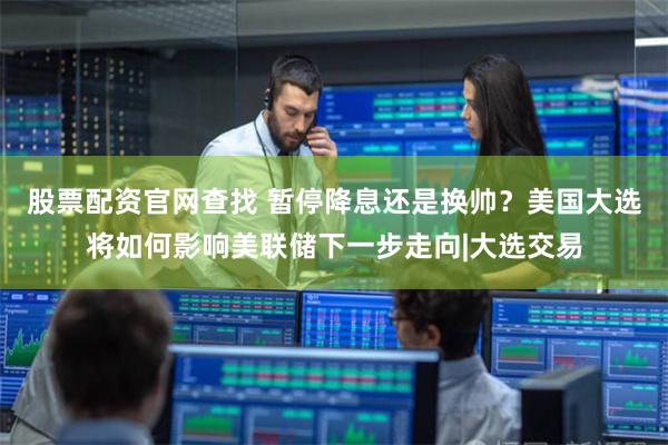股票配资官网查找 暂停降息还是换帅？美国大选将如何影响美联储下一步走向|大选交易
