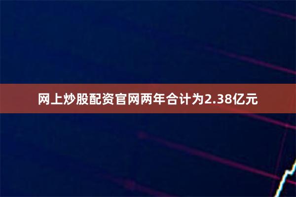 网上炒股配资官网两年合计为2.38亿元