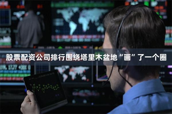 股票配资公司排行围绕塔里木盆地“画”了一个圈