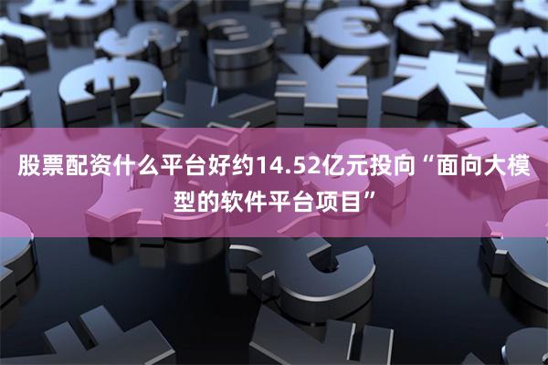 股票配资什么平台好约14.52亿元投向“面向大模型的软件平台项目”