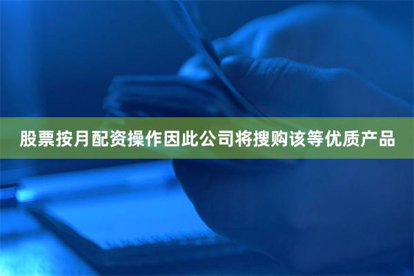 股票按月配资操作因此公司将搜购该等优质产品