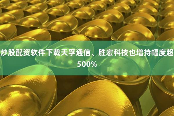 炒股配资软件下载天孚通信、胜宏科技也增持幅度超500%