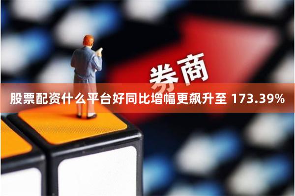 股票配资什么平台好同比增幅更飙升至 173.39%