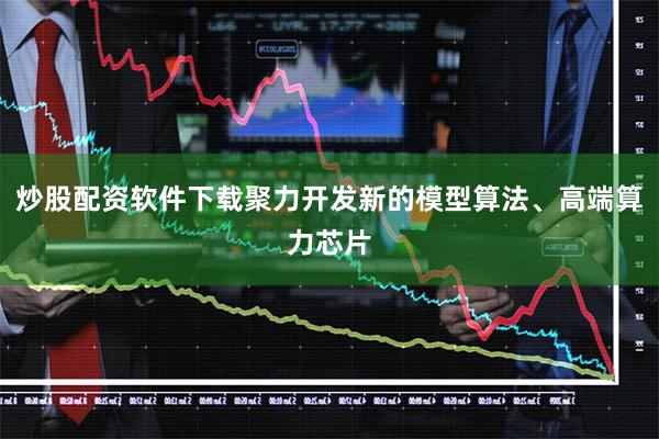 炒股配资软件下载聚力开发新的模型算法、高端算力芯片