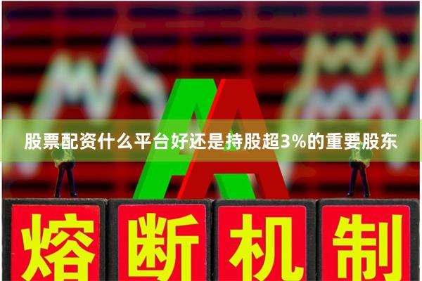 股票配资什么平台好还是持股超3%的重要股东